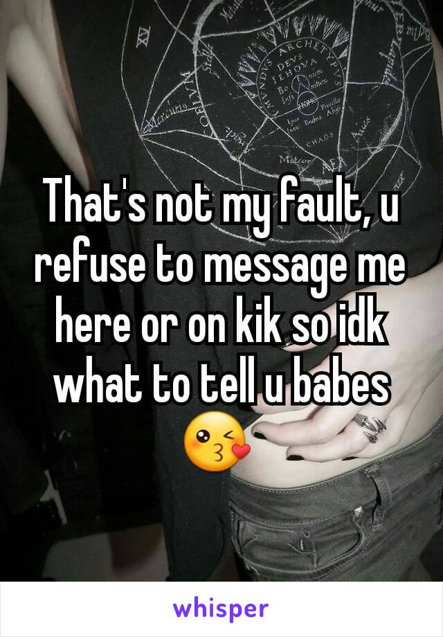 That's not my fault, u refuse to message me here or on kik so idk what to tell u babes 😘 