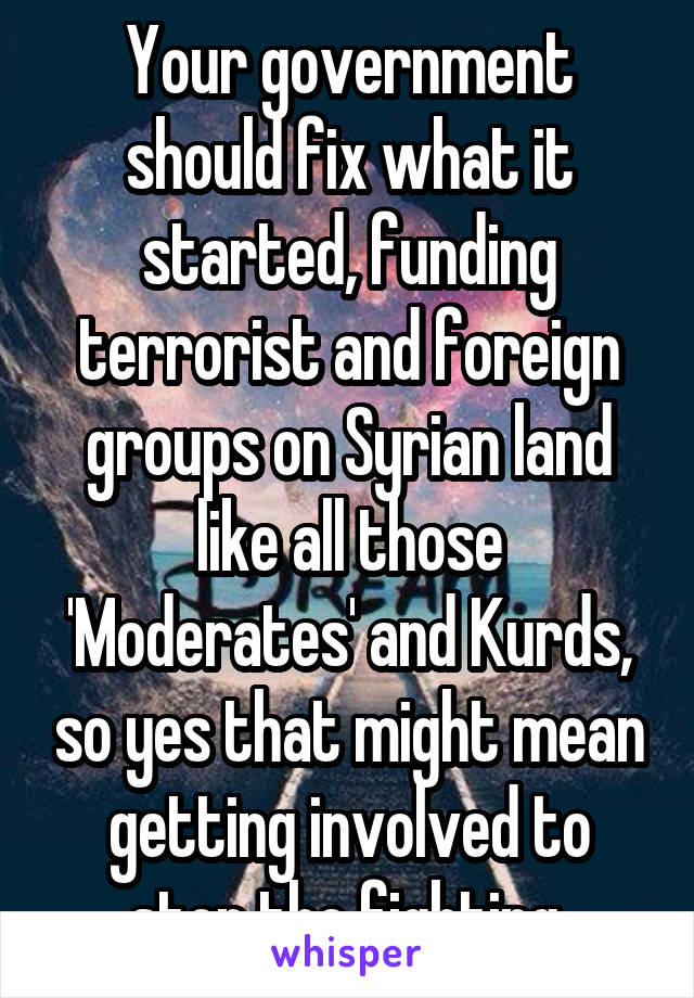 Your government should fix what it started, funding terrorist and foreign groups on Syrian land like all those 'Moderates' and Kurds, so yes that might mean getting involved to stop the fighting.