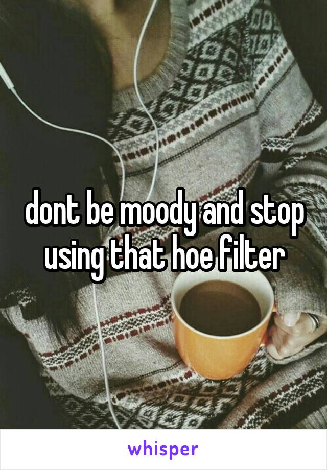 dont be moody and stop using that hoe filter