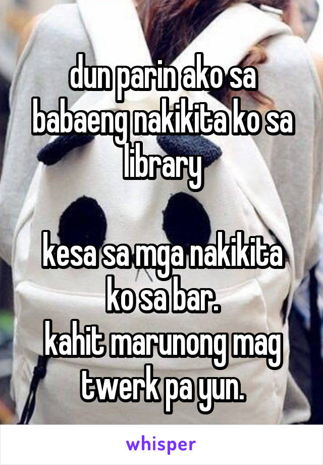 dun parin ako sa babaeng nakikita ko sa library

kesa sa mga nakikita ko sa bar.
kahit marunong mag twerk pa yun.