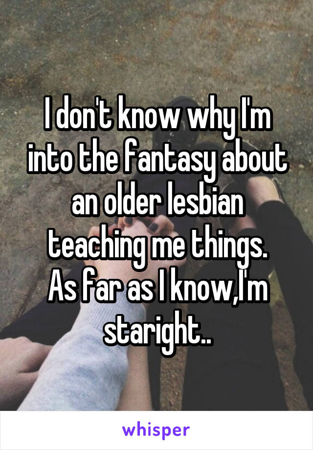 I don't know why I'm into the fantasy about an older lesbian teaching me things.
As far as I know,I'm staright..