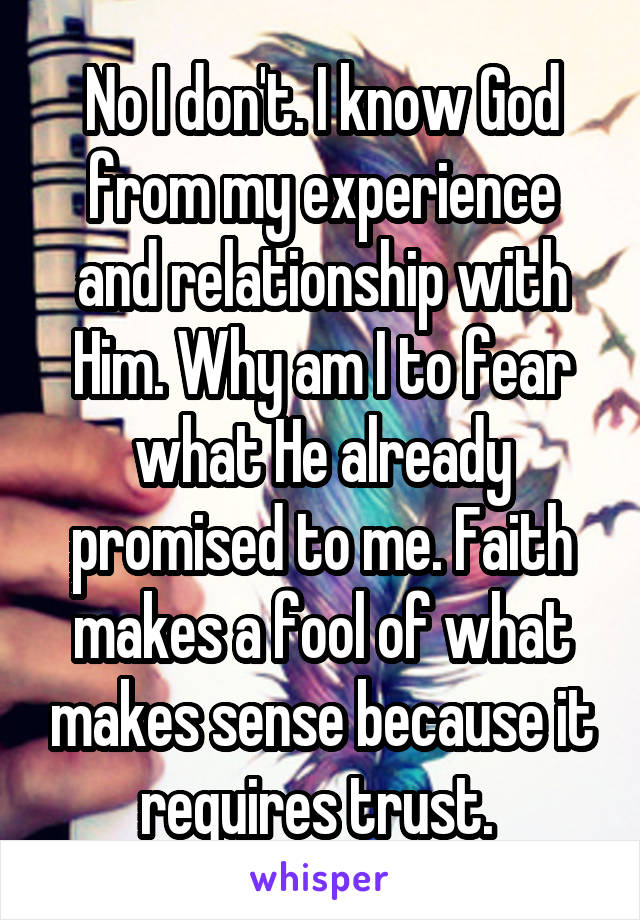 No I don't. I know God from my experience and relationship with Him. Why am I to fear what He already promised to me. Faith makes a fool of what makes sense because it requires trust. 