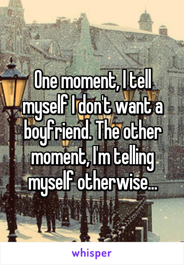 One moment, I tell myself I don't want a boyfriend. The other moment, I'm telling myself otherwise...