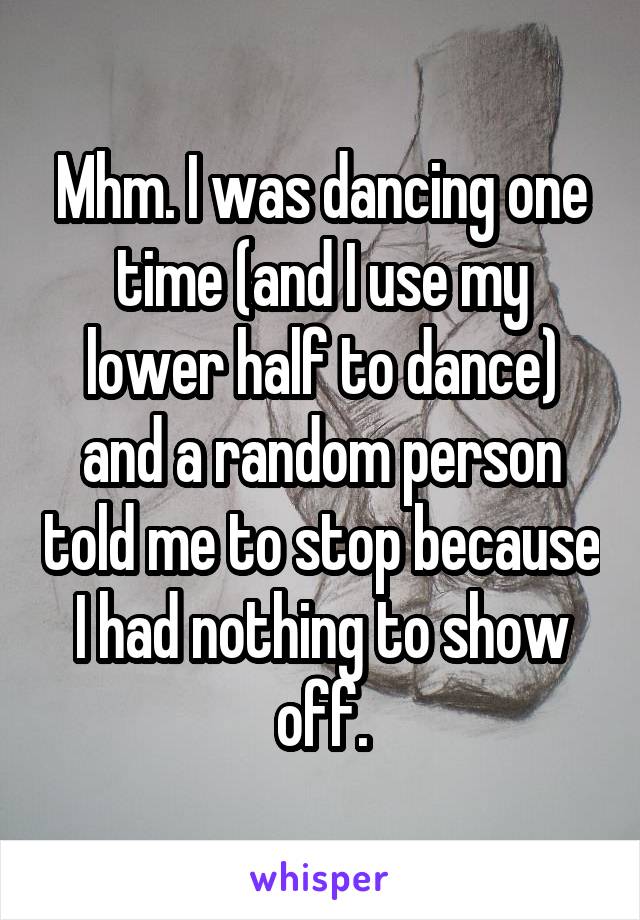 Mhm. I was dancing one time (and I use my lower half to dance) and a random person told me to stop because I had nothing to show off.