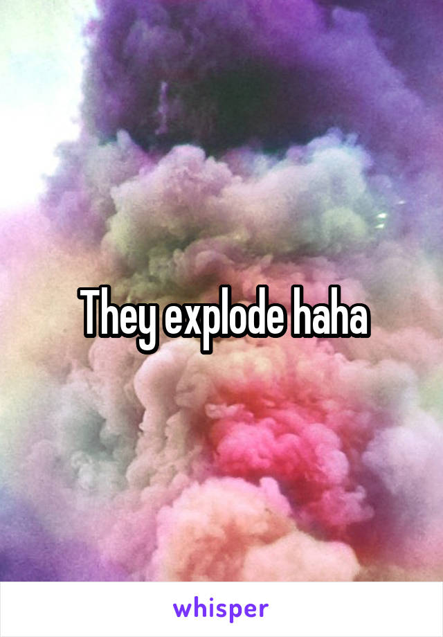 They explode haha