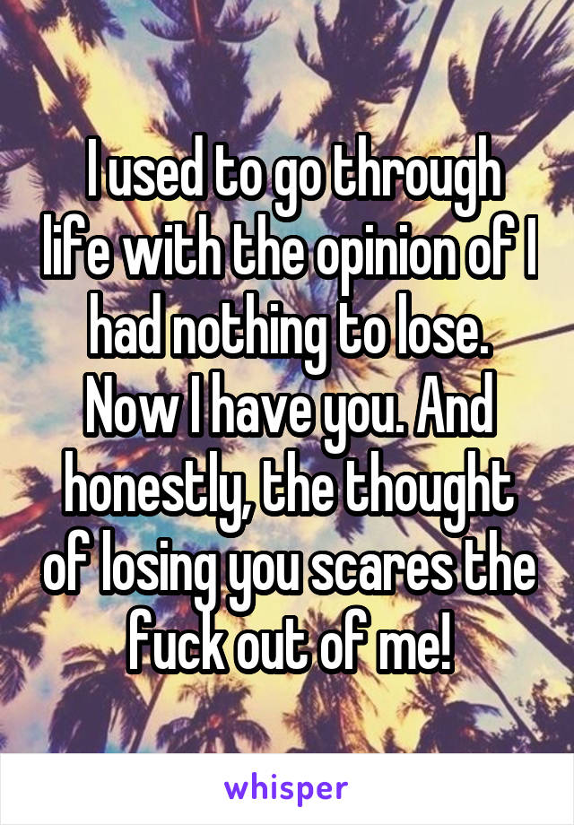  I used to go through life with the opinion of I had nothing to lose. Now I have you. And honestly, the thought of losing you scares the fuck out of me!