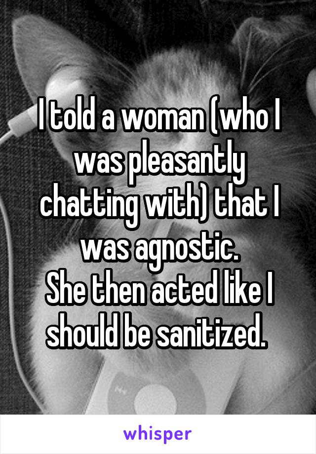 I told a woman (who I was pleasantly chatting with) that I was agnostic.
She then acted like I should be sanitized. 