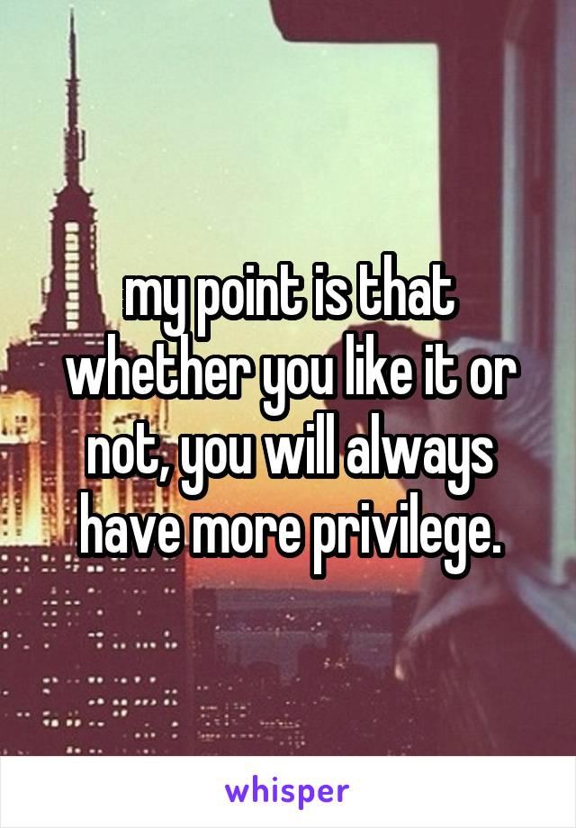 my point is that whether you like it or not, you will always have more privilege.