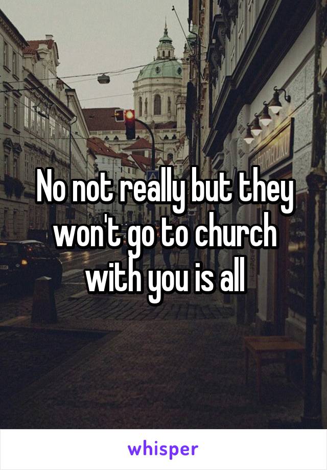 No not really but they won't go to church with you is all