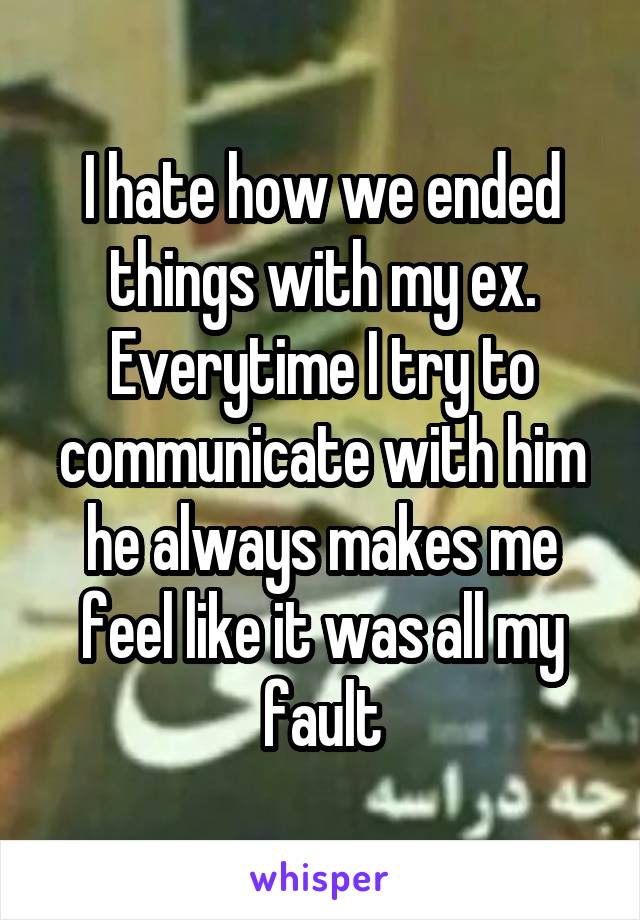 I hate how we ended things with my ex. Everytime I try to communicate with him he always makes me feel like it was all my fault