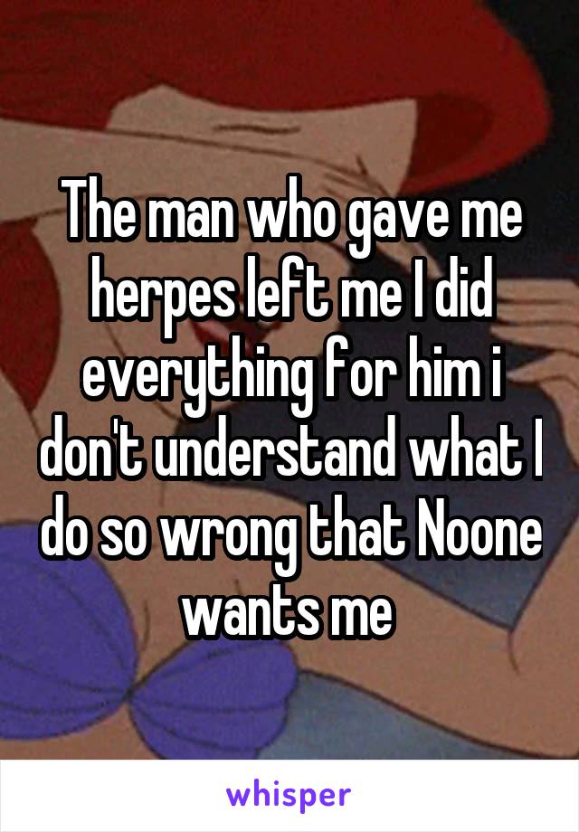 The man who gave me herpes left me I did everything for him i don't understand what I do so wrong that Noone wants me 