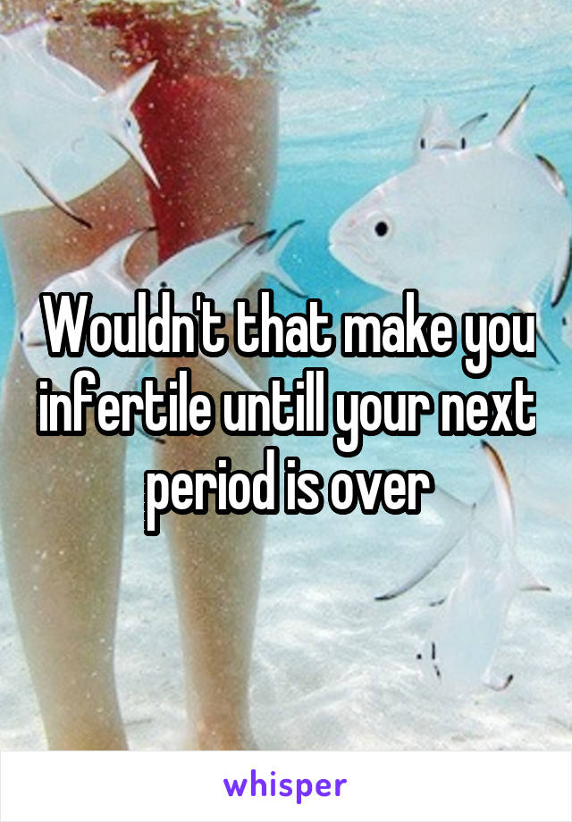 Wouldn't that make you infertile untill your next period is over