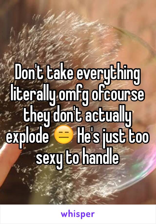 Don't take everything literally omfg ofcourse they don't actually explode 😑 He's just too sexy to handle 