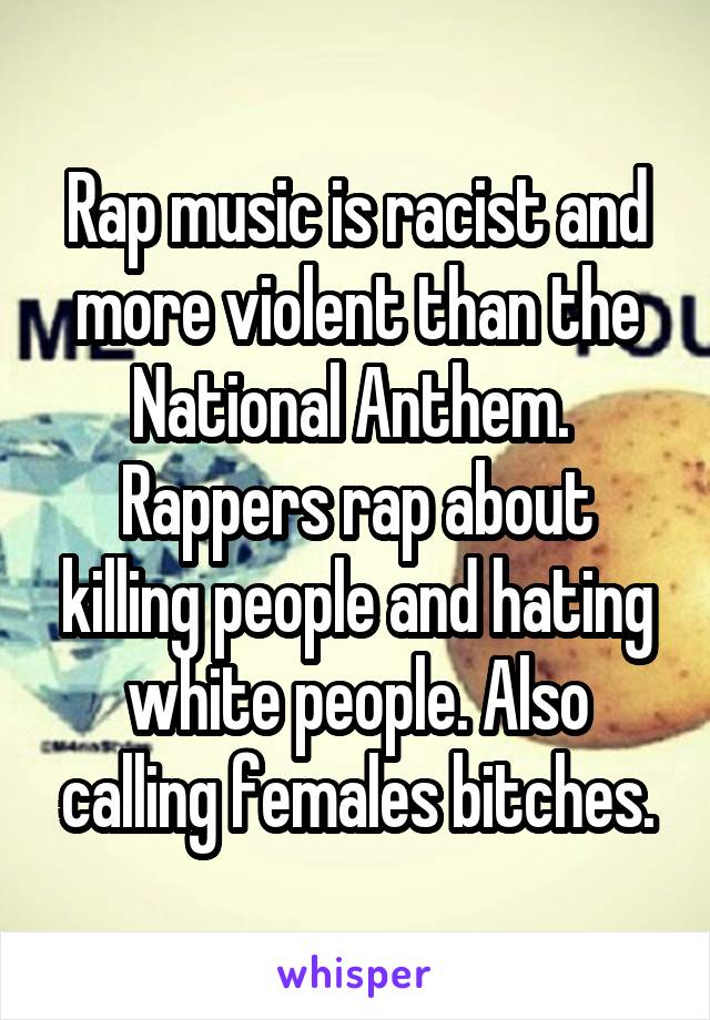 Rap music is racist and more violent than the National Anthem. 
Rappers rap about killing people and hating white people. Also calling females bitches.