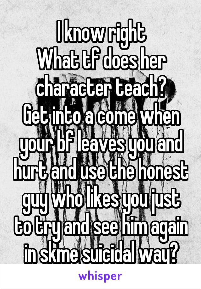 I know right
What tf does her character teach?
Get into a come when your bf leaves you and hurt and use the honest guy who likes you just to try and see him again in skme suicidal way?