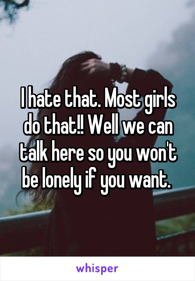 I hate that. Most girls do that!! Well we can talk here so you won't be lonely if you want. 