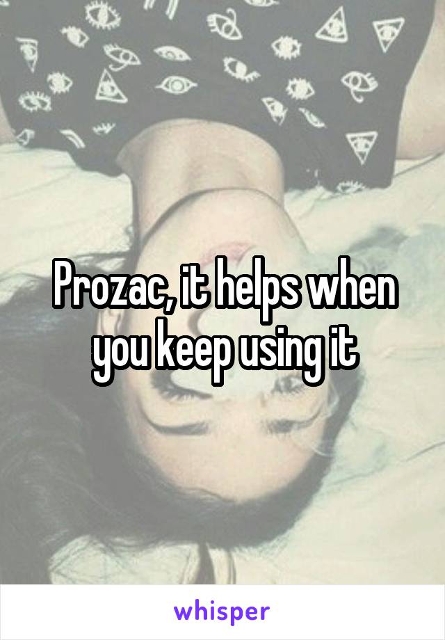 Prozac, it helps when you keep using it