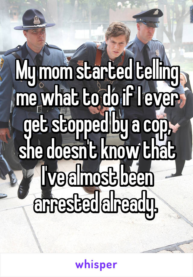 My mom started telling me what to do if I ever get stopped by a cop, she doesn't know that I've almost been arrested already. 