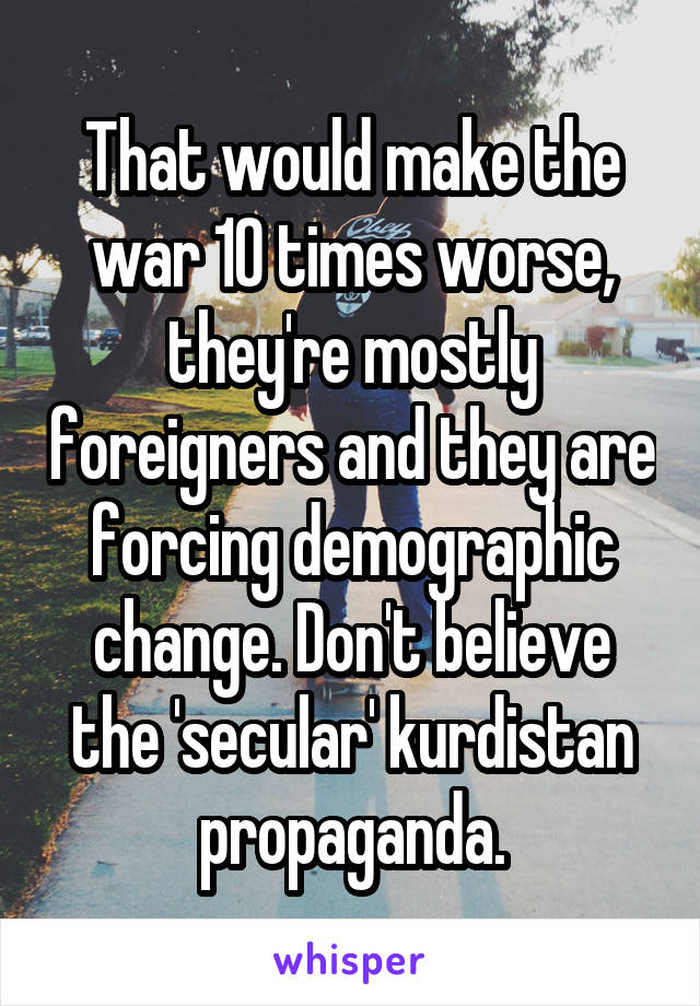 That would make the war 10 times worse, they're mostly foreigners and they are forcing demographic change. Don't believe the 'secular' kurdistan propaganda.