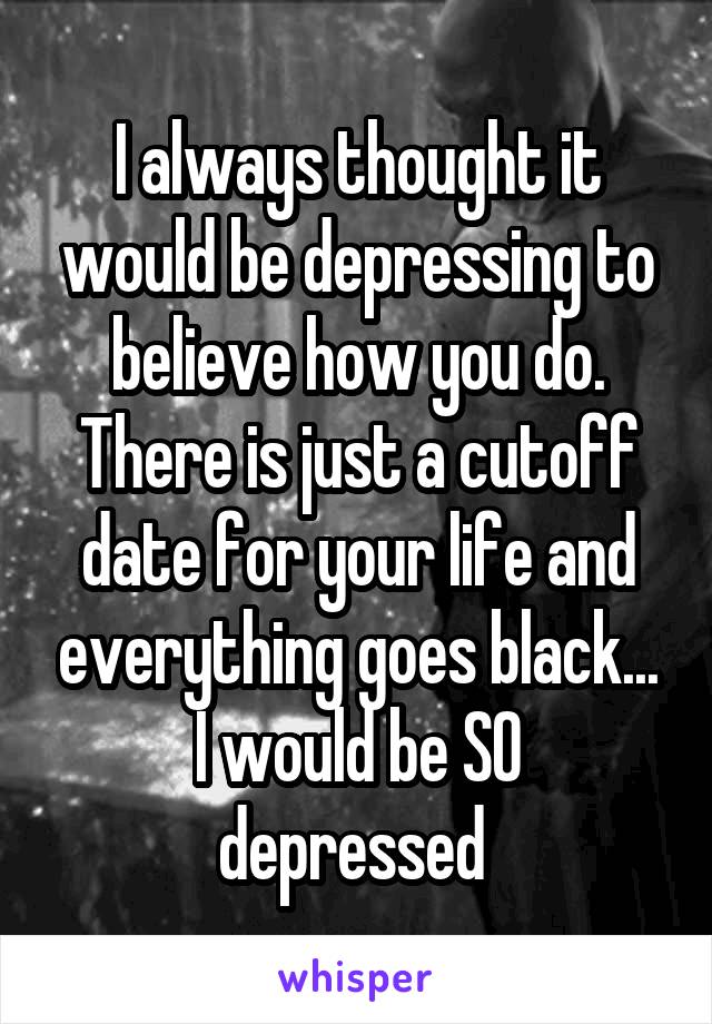 I always thought it would be depressing to believe how you do. There is just a cutoff date for your life and everything goes black...
I would be SO depressed 