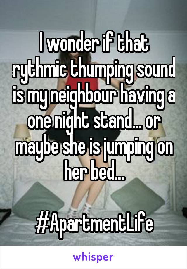 I wonder if that rythmic thumping sound is my neighbour having a one night stand... or maybe she is jumping on her bed...

#ApartmentLife