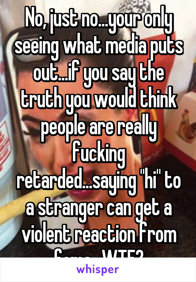 No, just no...your only seeing what media puts out...if you say the truth you would think people are really fucking retarded...saying "hi" to a stranger can get a violent reaction from fems...WTF?