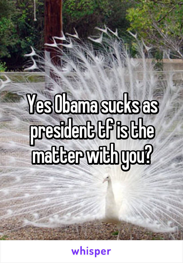 Yes Obama sucks as president tf is the matter with you?