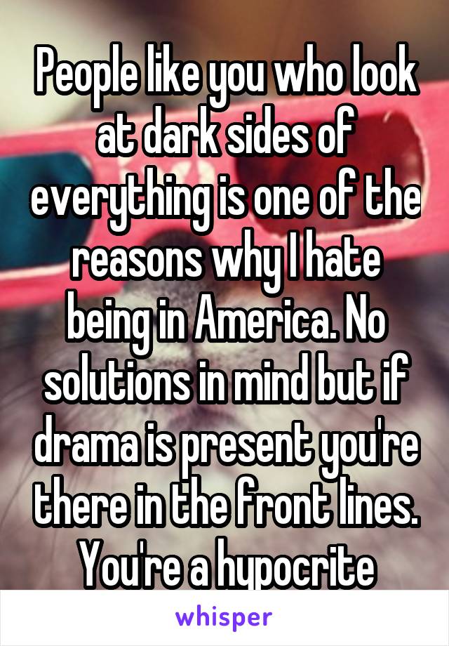 People like you who look at dark sides of everything is one of the reasons why I hate being in America. No solutions in mind but if drama is present you're there in the front lines. You're a hypocrite