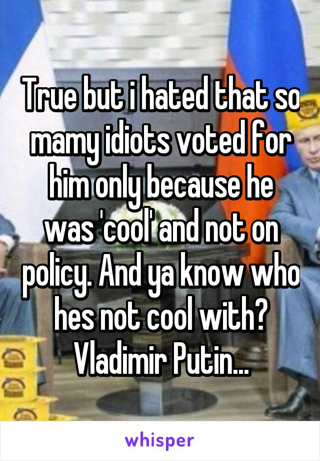 True but i hated that so mamy idiots voted for him only because he was 'cool' and not on policy. And ya know who hes not cool with? Vladimir Putin...