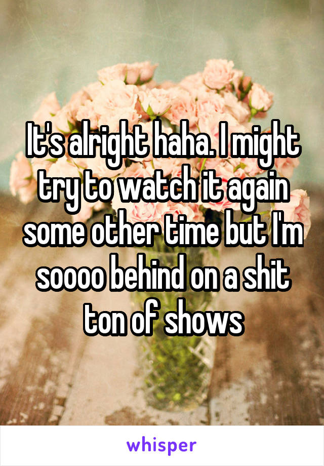 It's alright haha. I might try to watch it again some other time but I'm soooo behind on a shit ton of shows