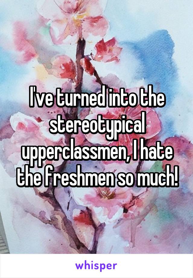 I've turned into the stereotypical upperclassmen, I hate the freshmen so much!