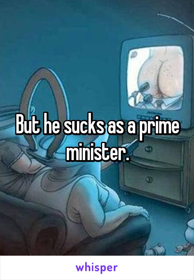 But he sucks as a prime minister.