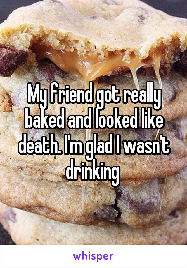 My friend got really baked and looked like death. I'm glad I wasn't drinking 