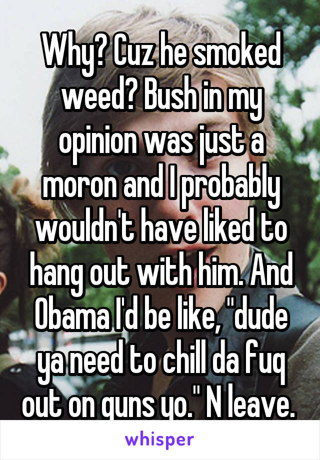 Why? Cuz he smoked weed? Bush in my opinion was just a moron and I probably wouldn't have liked to hang out with him. And Obama I'd be like, "dude ya need to chill da fuq out on guns yo." N leave. 