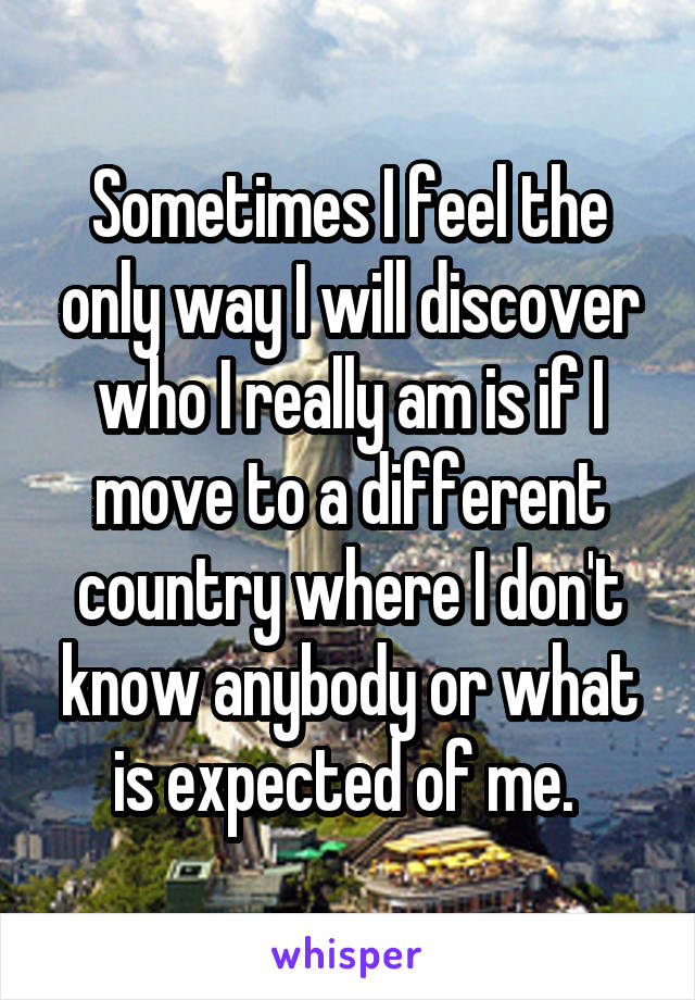 Sometimes I feel the only way I will discover who I really am is if I move to a different country where I don't know anybody or what is expected of me. 