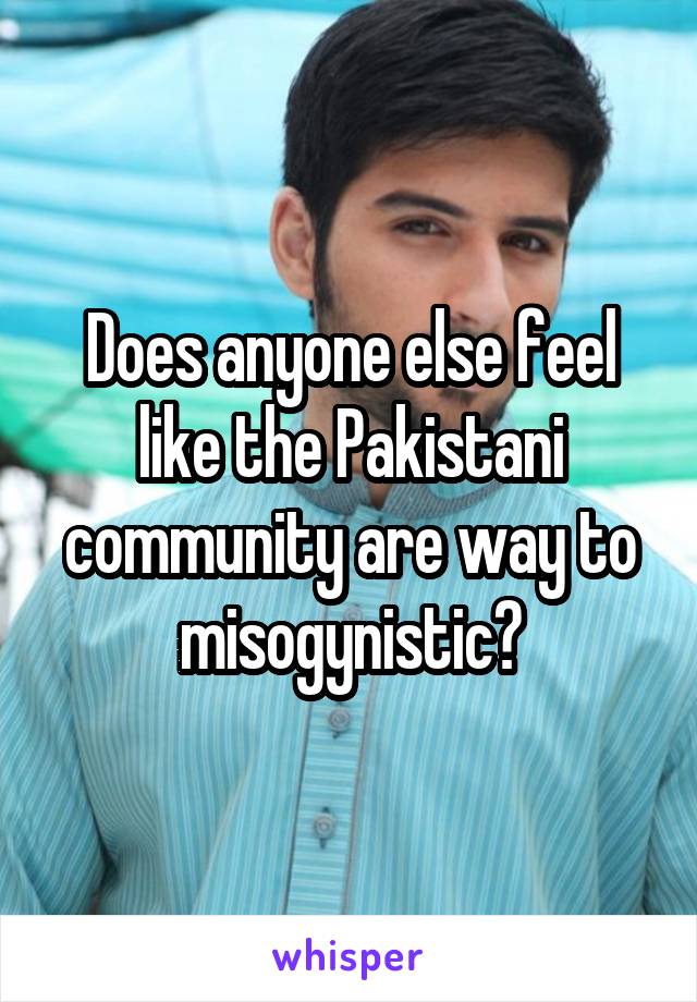 Does anyone else feel like the Pakistani community are way to misogynistic?