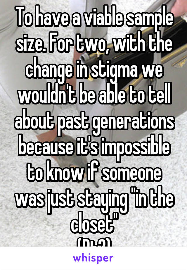 To have a viable sample size. For two, with the change in stigma we wouldn't be able to tell about past generations because it's impossible to know if someone was just staying "in the closet"
(Pt2)