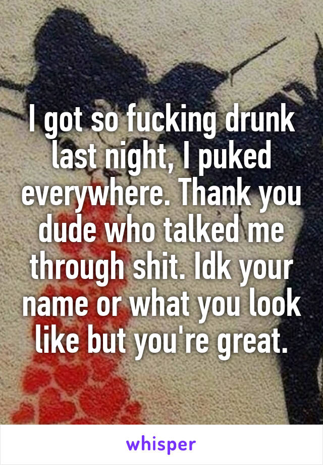 I got so fucking drunk last night, I puked everywhere. Thank you dude who talked me through shit. Idk your name or what you look like but you're great.