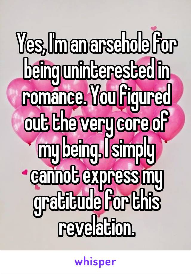 Yes, I'm an arsehole for being uninterested in romance. You figured out the very core of my being. I simply cannot express my gratitude for this revelation.