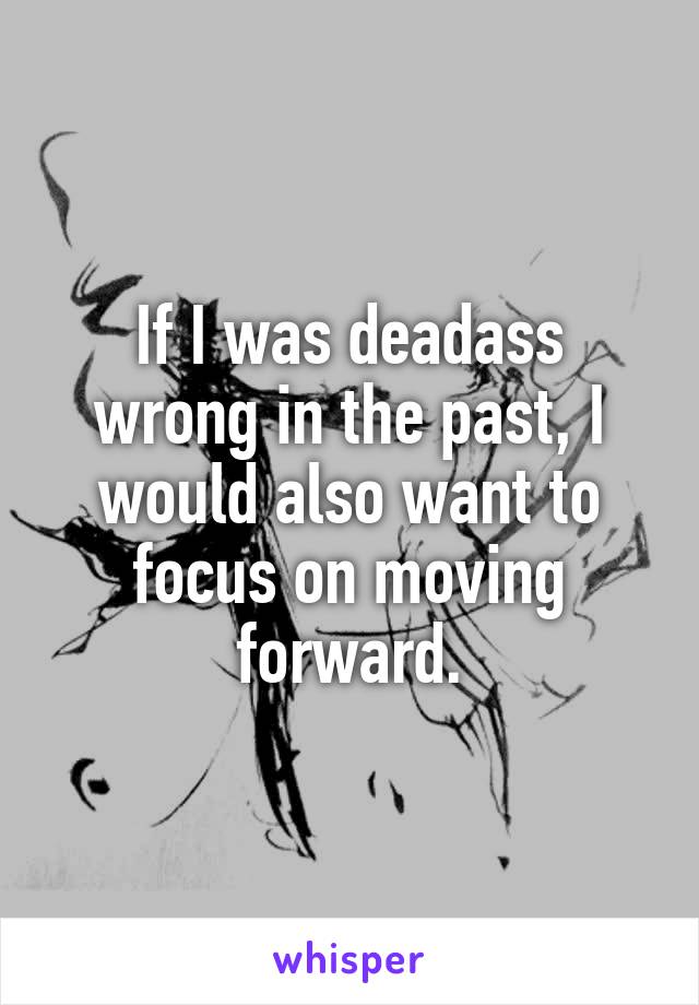 If I was deadass wrong in the past, I would also want to focus on moving forward.