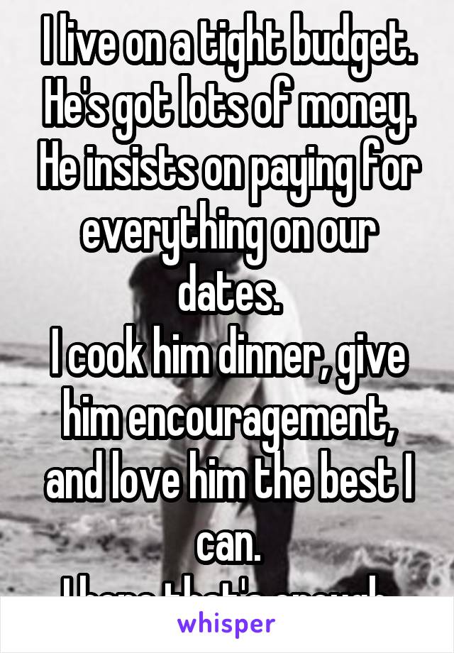 I live on a tight budget. He's got lots of money. He insists on paying for everything on our dates.
I cook him dinner, give him encouragement, and love him the best I can.
I hope that's enough.