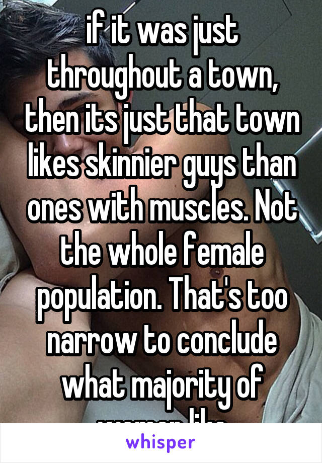 if it was just throughout a town, then its just that town likes skinnier guys than ones with muscles. Not the whole female population. That's too narrow to conclude what majority of women like