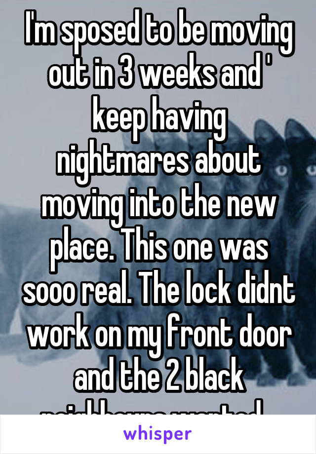 I'm sposed to be moving out in 3 weeks and '
keep having nightmares about moving into the new place. This one was sooo real. The lock didnt work on my front door and the 2 black neighbours wanted...