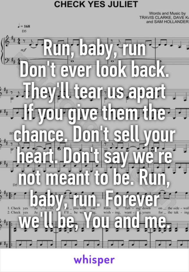 Run, baby, run
Don't ever look back.
They'll tear us apart
If you give them the chance. Don't sell your heart. Don't say we're not meant to be. Run, baby, run. Forever we'll be, You and me.