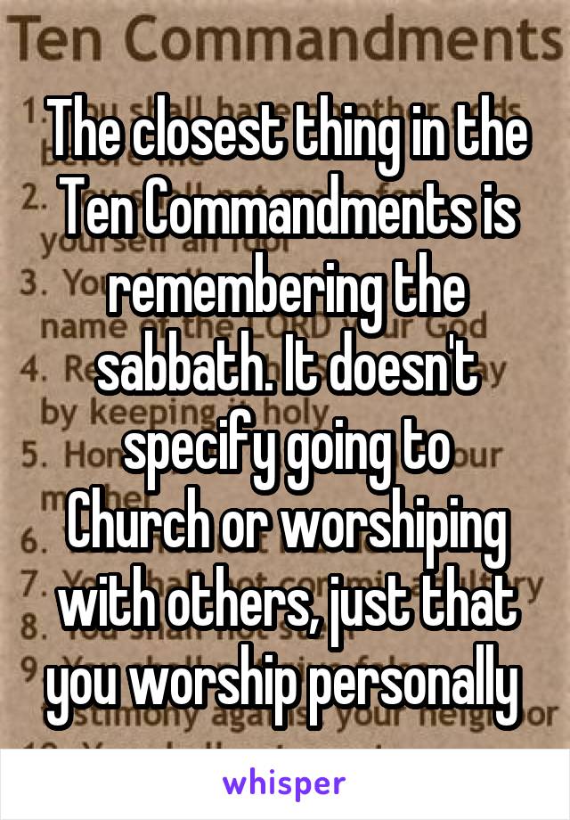 The closest thing in the Ten Commandments is remembering the sabbath. It doesn't specify going to
Church or worshiping with others, just that you worship personally 