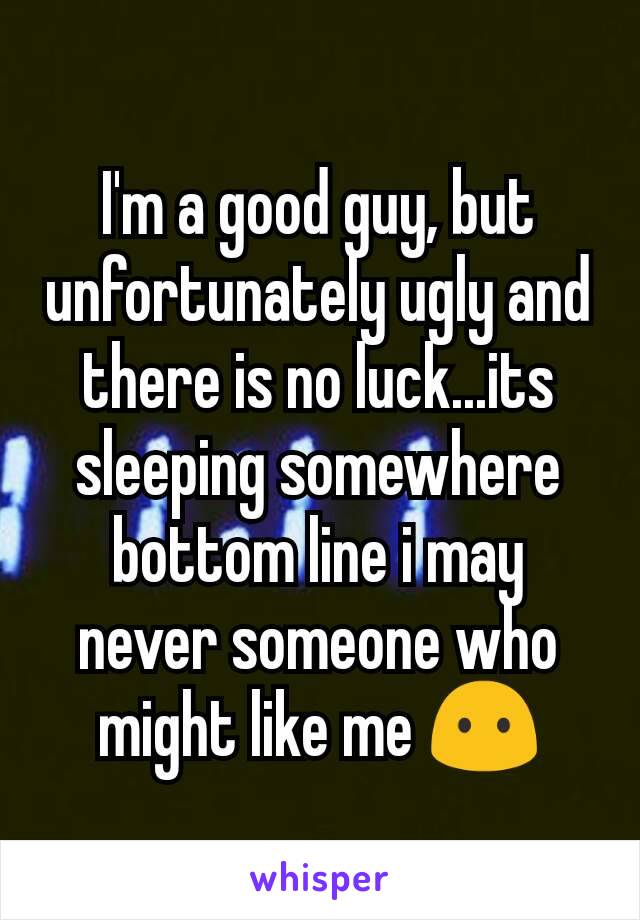 I'm a good guy, but unfortunately ugly and there is no luck...its sleeping somewhere bottom line i may never someone who might like me 😶