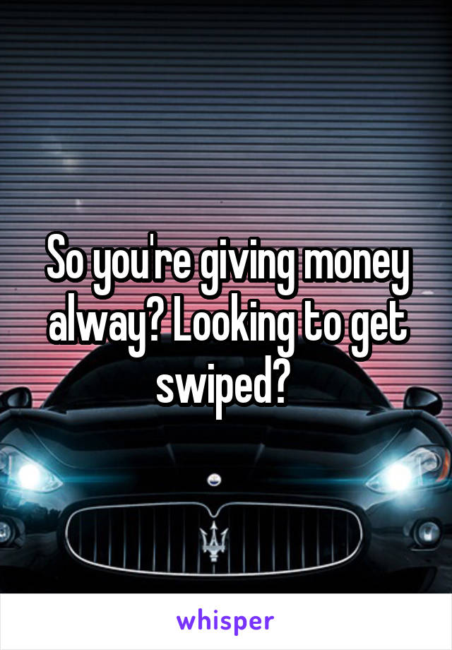 So you're giving money alway? Looking to get swiped? 