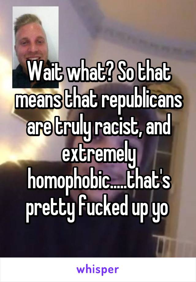 Wait what? So that means that republicans are truly racist, and extremely homophobic.....that's pretty fucked up yo 