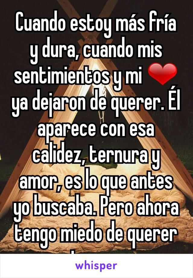 Cuando estoy más fría y dura, cuando mis sentimientos y mi ❤ ya dejaron de querer. Él aparece con esa calidez, ternura y amor, es lo que antes yo buscaba. Pero ahora tengo miedo de querer otra vez.