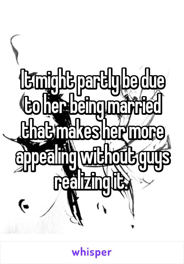 It might partly be due to her being married that makes her more appealing without guys realizing it. 